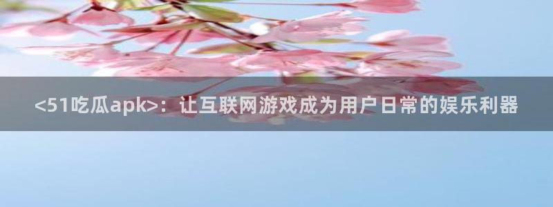 51热门大瓜今日吃瓜:<51吃瓜apk>:让互联网游戏成为用户日常的娱乐利器