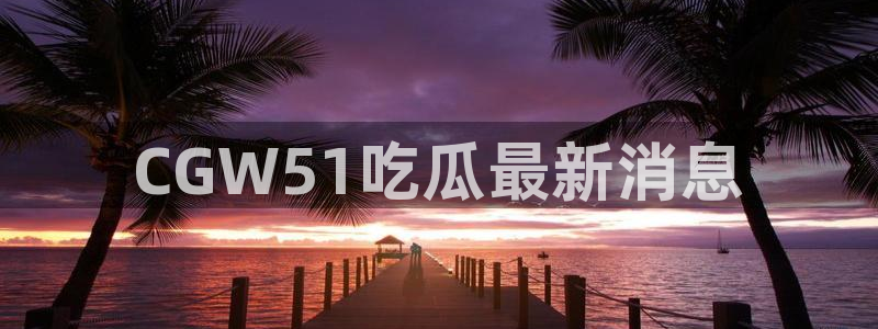 51吃瓜今日大瓜必吃大瓜:CGW51吃瓜最新消息