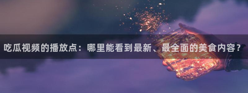 吃瓜胃酸怎么办:吃瓜视频的播放点:哪里能看到最新、最全面的美食内容?